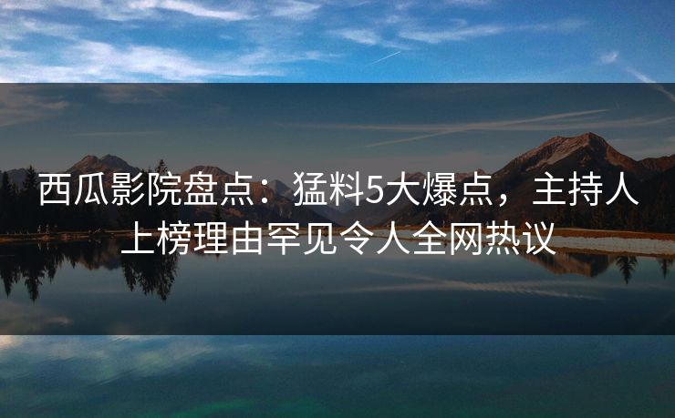 西瓜影院盘点：猛料5大爆点，主持人上榜理由罕见令人全网热议