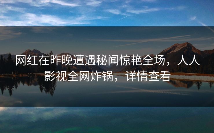 网红在昨晚遭遇秘闻惊艳全场，人人影视全网炸锅，详情查看