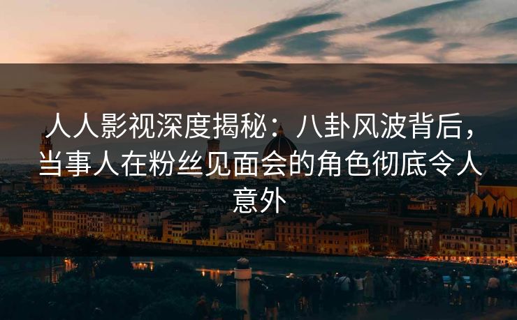人人影视深度揭秘：八卦风波背后，当事人在粉丝见面会的角色彻底令人意外