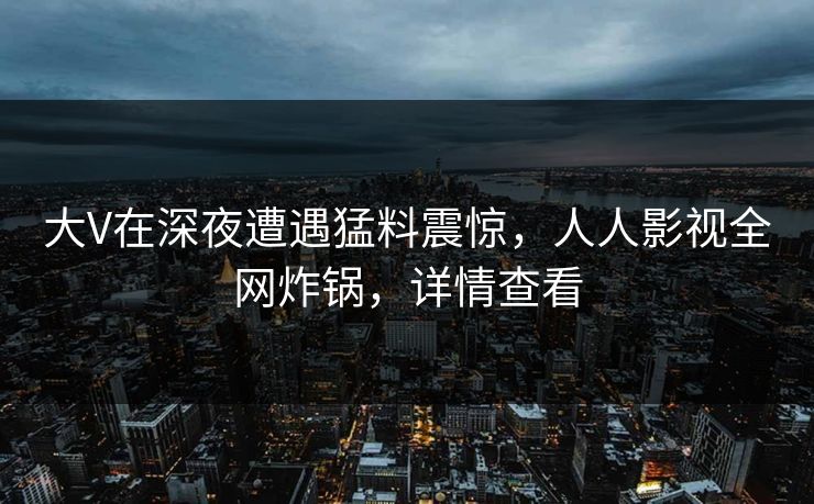 大V在深夜遭遇猛料震惊，人人影视全网炸锅，详情查看