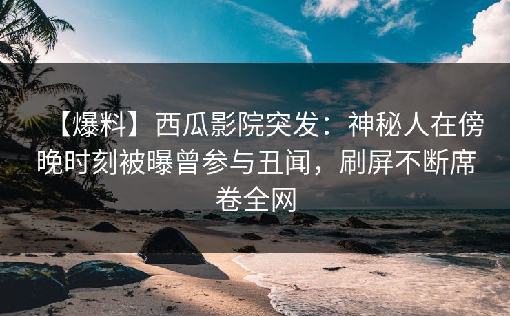 【爆料】西瓜影院突发：神秘人在傍晚时刻被曝曾参与丑闻，刷屏不断席卷全网