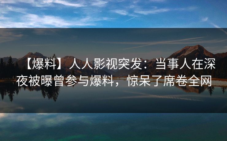【爆料】人人影视突发：当事人在深夜被曝曾参与爆料，惊呆了席卷全网
