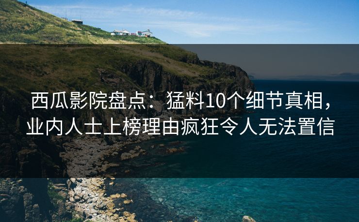 西瓜影院盘点：猛料10个细节真相，业内人士上榜理由疯狂令人无法置信