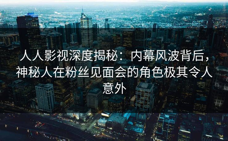 人人影视深度揭秘：内幕风波背后，神秘人在粉丝见面会的角色极其令人意外