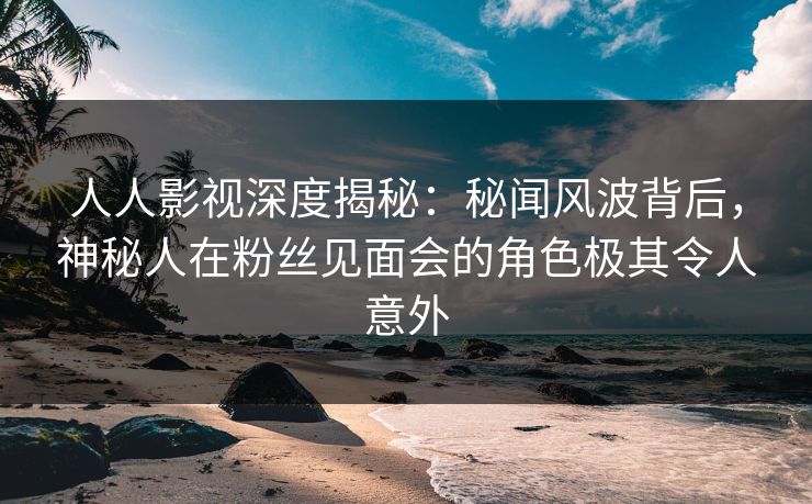 人人影视深度揭秘：秘闻风波背后，神秘人在粉丝见面会的角色极其令人意外