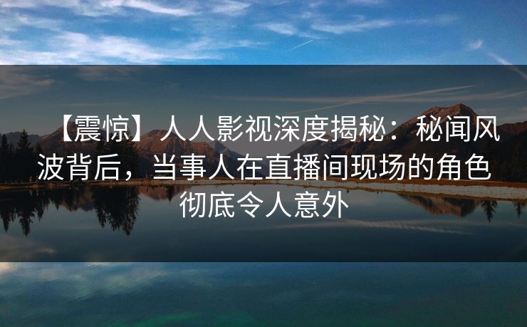 【震惊】人人影视深度揭秘：秘闻风波背后，当事人在直播间现场的角色彻底令人意外