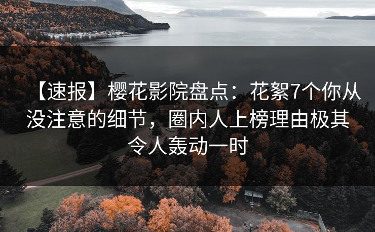 【速报】樱花影院盘点：花絮7个你从没注意的细节，圈内人上榜理由极其令人轰动一时