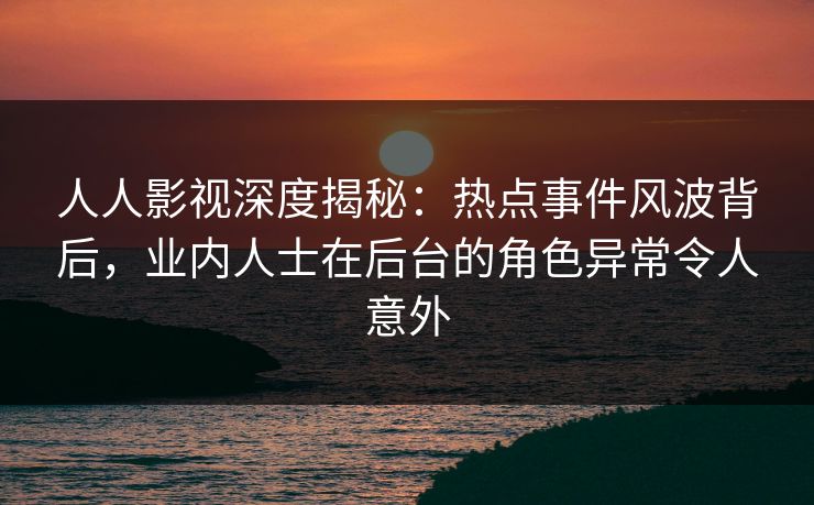 人人影视深度揭秘：热点事件风波背后，业内人士在后台的角色异常令人意外
