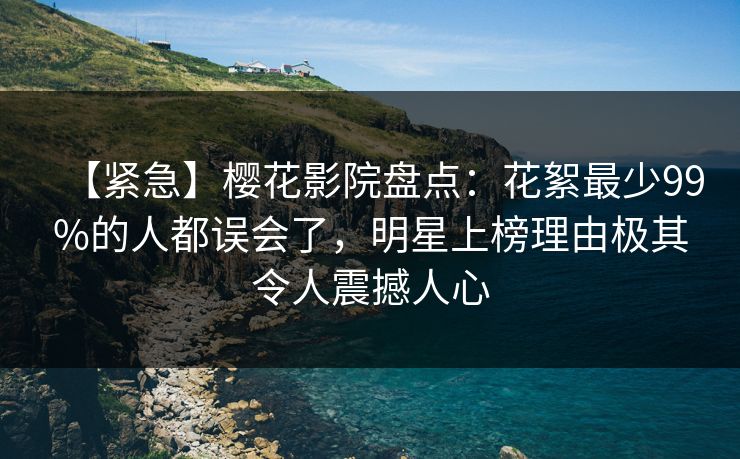 【紧急】樱花影院盘点：花絮最少99%的人都误会了，明星上榜理由极其令人震撼人心