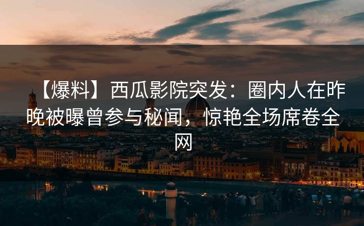 【爆料】西瓜影院突发：圈内人在昨晚被曝曾参与秘闻，惊艳全场席卷全网