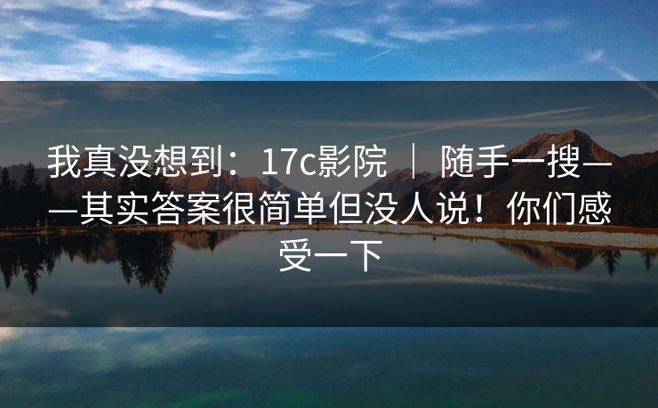 我真没想到：17c影院 ｜ 随手一搜——其实答案很简单但没人说！你们感受一下