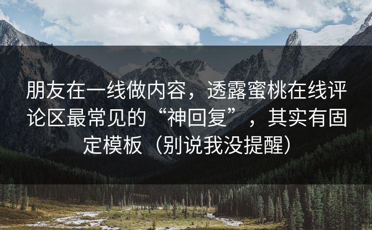 朋友在一线做内容,透露蜜桃在线评论区最常见的“神回复”,其实有固定模板(别说我没提醒) 朋友在一线做内容,透露蜜桃在线评论区最常见的“神回复”,其实有固定模板(别说我没提醒)