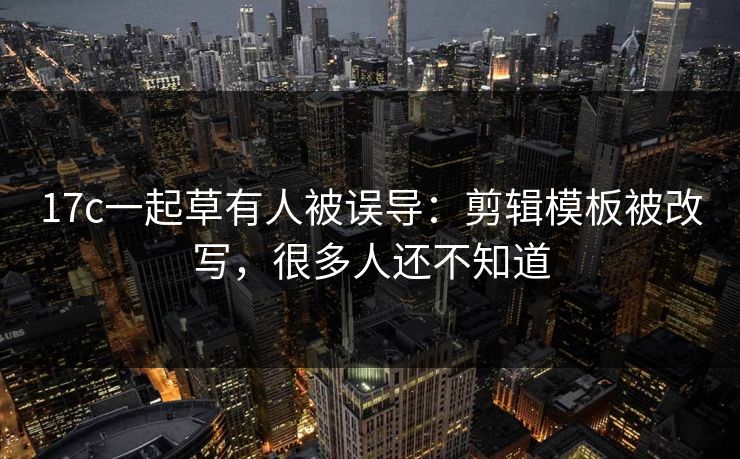 17c一起草有人被误导：剪辑模板被改写，很多人还不知道