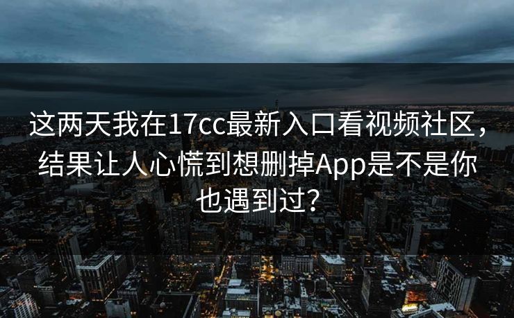 这两天我在17cc最新入口看视频社区，结果让人心慌到想删掉App是不是你也遇到过？