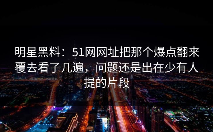 明星黑料：51网网址把那个爆点翻来覆去看了几遍，问题还是出在少有人提的片段
