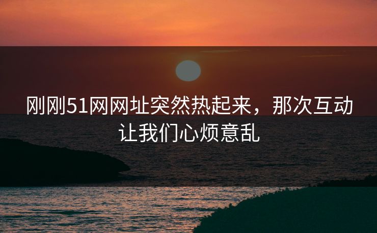 刚刚51网网址突然热起来，那次互动让我们心烦意乱