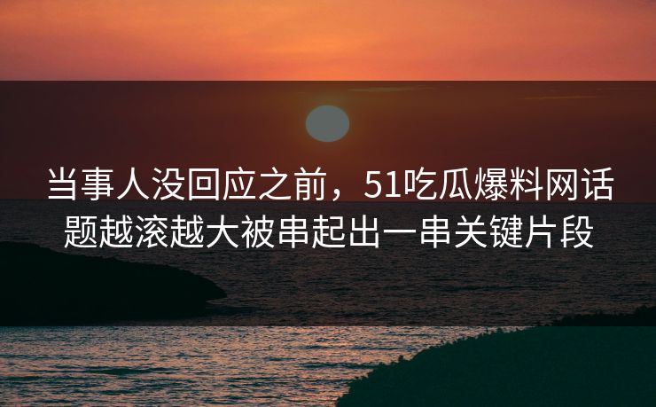 当事人没回应之前，51吃瓜爆料网话题越滚越大被串起出一串关键片段