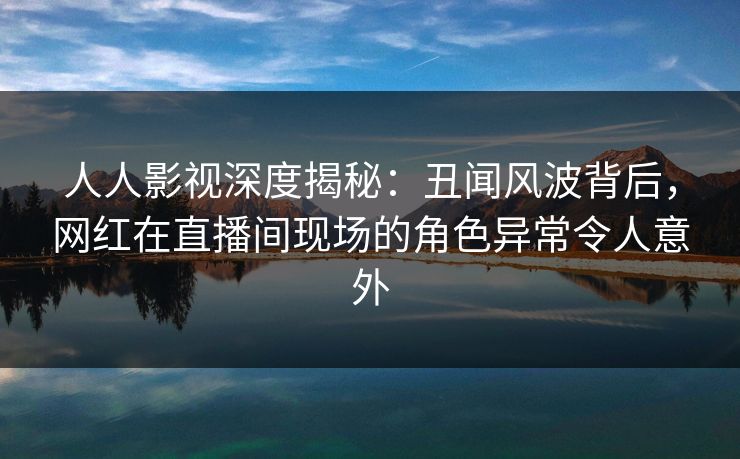 人人影视深度揭秘：丑闻风波背后，网红在直播间现场的角色异常令人意外