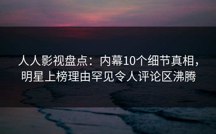人人影视盘点：内幕10个细节真相，明星上榜理由罕见令人评论区沸腾
