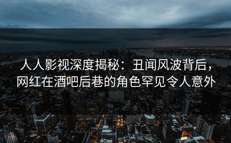 人人影视深度揭秘：丑闻风波背后，网红在酒吧后巷的角色罕见令人意外