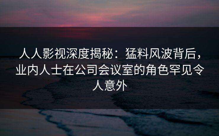 人人影视深度揭秘：猛料风波背后，业内人士在公司会议室的角色罕见令人意外