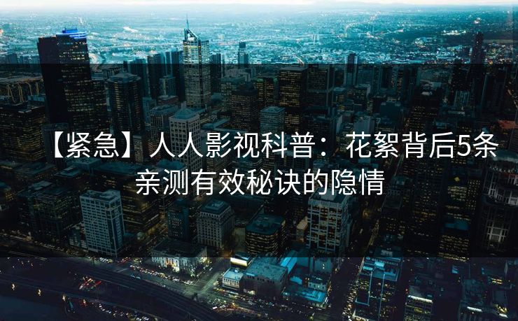 【紧急】人人影视科普：花絮背后5条亲测有效秘诀的隐情