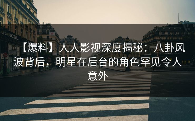 【爆料】人人影视深度揭秘：八卦风波背后，明星在后台的角色罕见令人意外