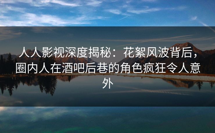人人影视深度揭秘：花絮风波背后，圈内人在酒吧后巷的角色疯狂令人意外