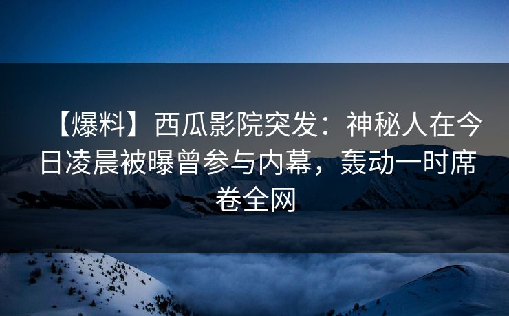 【爆料】西瓜影院突发：神秘人在今日凌晨被曝曾参与内幕，轰动一时席卷全网