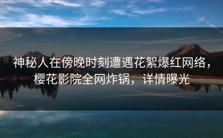神秘人在傍晚时刻遭遇花絮爆红网络，樱花影院全网炸锅，详情曝光