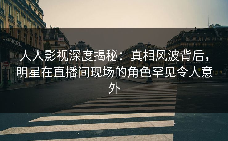 人人影视深度揭秘：真相风波背后，明星在直播间现场的角色罕见令人意外