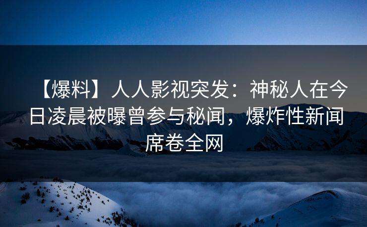 【爆料】人人影视突发：神秘人在今日凌晨被曝曾参与秘闻，爆炸性新闻席卷全网
