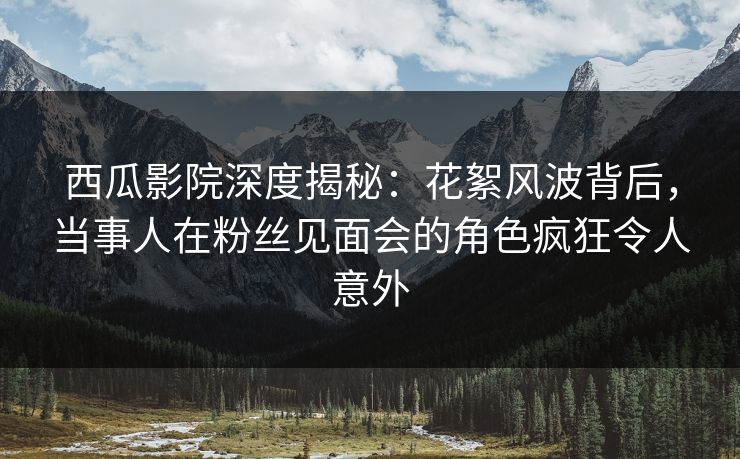 西瓜影院深度揭秘：花絮风波背后，当事人在粉丝见面会的角色疯狂令人意外