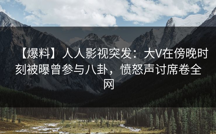 【爆料】人人影视突发：大V在傍晚时刻被曝曾参与八卦，愤怒声讨席卷全网