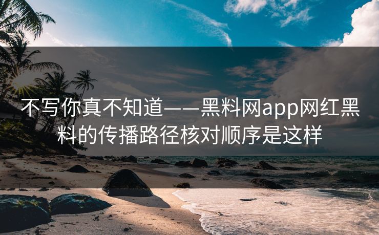 不写你真不知道——黑料网app网红黑料的传播路径核对顺序是这样
